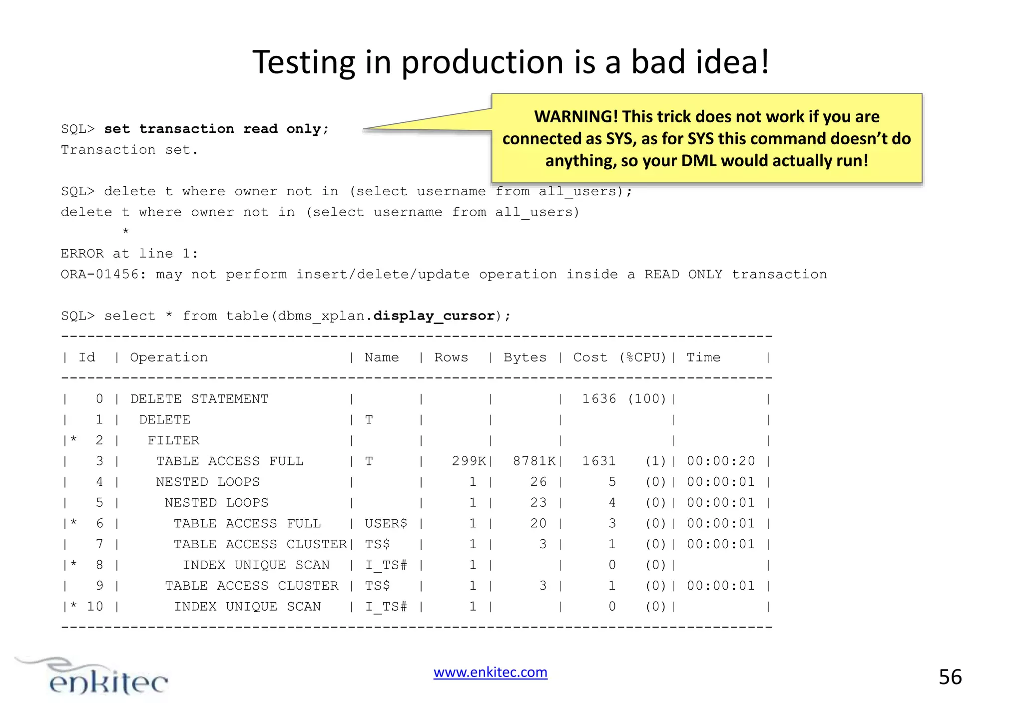 Testing in production is a bad idea! SQL> set transaction read only; Transaction set. WARNING! This trick does not work if you are connected as SYS, as for SYS this command doesn’t do anything, so your DML would actually run! SQL> delete t where owner not in (select username from all_users); delete t where owner not in (select username from all_users) * ERROR at line 1: ORA-01456: may not perform insert/delete/update operation inside a READ ONLY transaction SQL> select * from table(dbms_xplan.display_cursor); ---------------------------------------------------------------------------------| Id | Operation | Name | Rows | Bytes | Cost (%CPU)| Time | ---------------------------------------------------------------------------------| 0 | DELETE STATEMENT | | | | 1636 (100)| | | 1 | DELETE | T | | | | | |* 2 | FILTER | | | | | | | 3 | TABLE ACCESS FULL | T | 299K| 8781K| 1631 (1)| 00:00:20 | | 4 | NESTED LOOPS | | 1 | 26 | 5 (0)| 00:00:01 | | 5 | NESTED LOOPS | | 1 | 23 | 4 (0)| 00:00:01 | |* 6 | TABLE ACCESS FULL | USER$ | 1 | 20 | 3 (0)| 00:00:01 | | 7 | TABLE ACCESS CLUSTER| TS$ | 1 | 3 | 1 (0)| 00:00:01 | |* 8 | INDEX UNIQUE SCAN | I_TS# | 1 | | 0 (0)| | | 9 | TABLE ACCESS CLUSTER | TS$ | 1 | 3 | 1 (0)| 00:00:01 | |* 10 | INDEX UNIQUE SCAN | I_TS# | 1 | | 0 (0)| | ---------------------------------------------------------------------------------- www.enkitec.com 56 