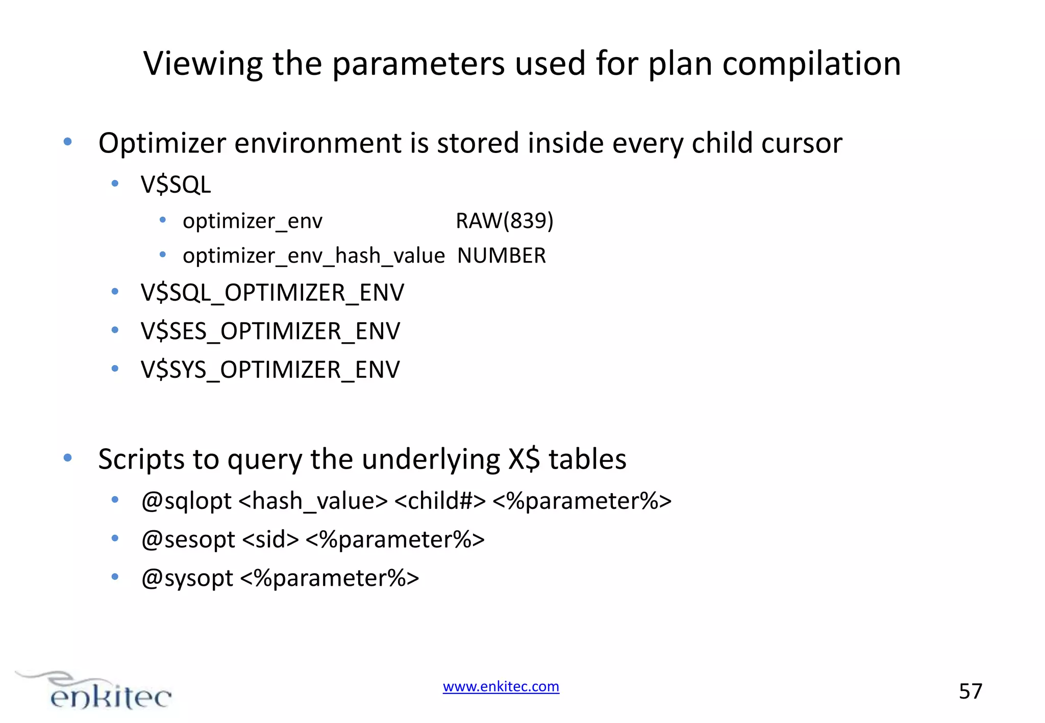 Viewing the parameters used for plan compilation • Optimizer environment is stored inside every child cursor • V$SQL • optimizer_env RAW(839) • optimizer_env_hash_value NUMBER • V$SQL_OPTIMIZER_ENV • V$SES_OPTIMIZER_ENV • V$SYS_OPTIMIZER_ENV • Scripts to query the underlying X$ tables • @sqlopt <hash_value> <child#> <%parameter%> • @sesopt <sid> <%parameter%> • @sysopt <%parameter%> www.enkitec.com 57 