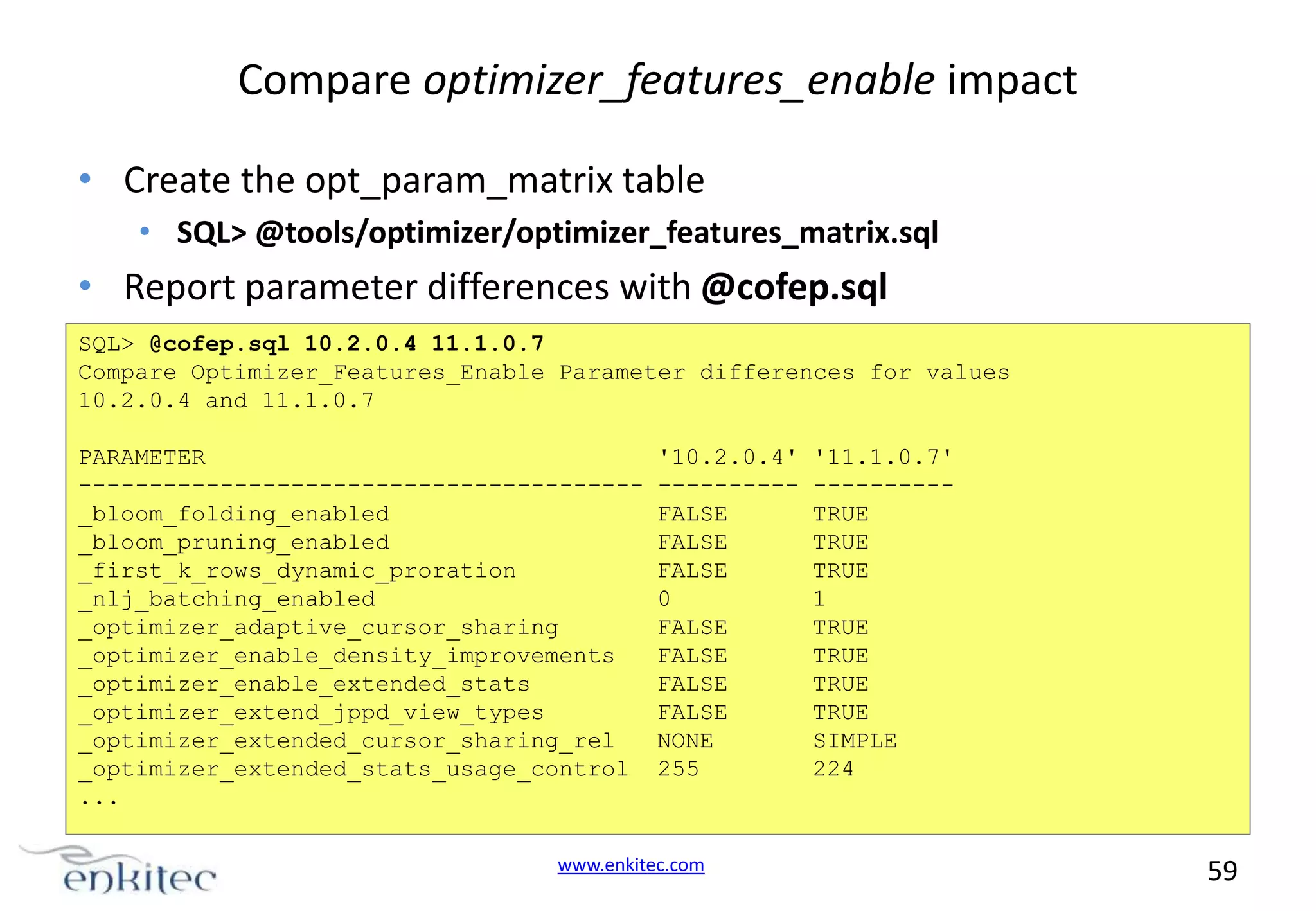 Compare optimizer_features_enable impact • Create the opt_param_matrix table • SQL> @tools/optimizer/optimizer_features_matrix.sql • Report parameter differences with @cofep.sql SQL> @cofep.sql 10.2.0.4 11.1.0.7 Compare Optimizer_Features_Enable Parameter differences for values 10.2.0.4 and 11.1.0.7 PARAMETER ---------------------------------------_bloom_folding_enabled _bloom_pruning_enabled _first_k_rows_dynamic_proration _nlj_batching_enabled _optimizer_adaptive_cursor_sharing _optimizer_enable_density_improvements _optimizer_enable_extended_stats _optimizer_extend_jppd_view_types _optimizer_extended_cursor_sharing_rel _optimizer_extended_stats_usage_control ... '10.2.0.4' ---------FALSE FALSE FALSE 0 FALSE FALSE FALSE FALSE NONE 255 www.enkitec.com '11.1.0.7' ---------TRUE TRUE TRUE 1 TRUE TRUE TRUE TRUE SIMPLE 224 59 