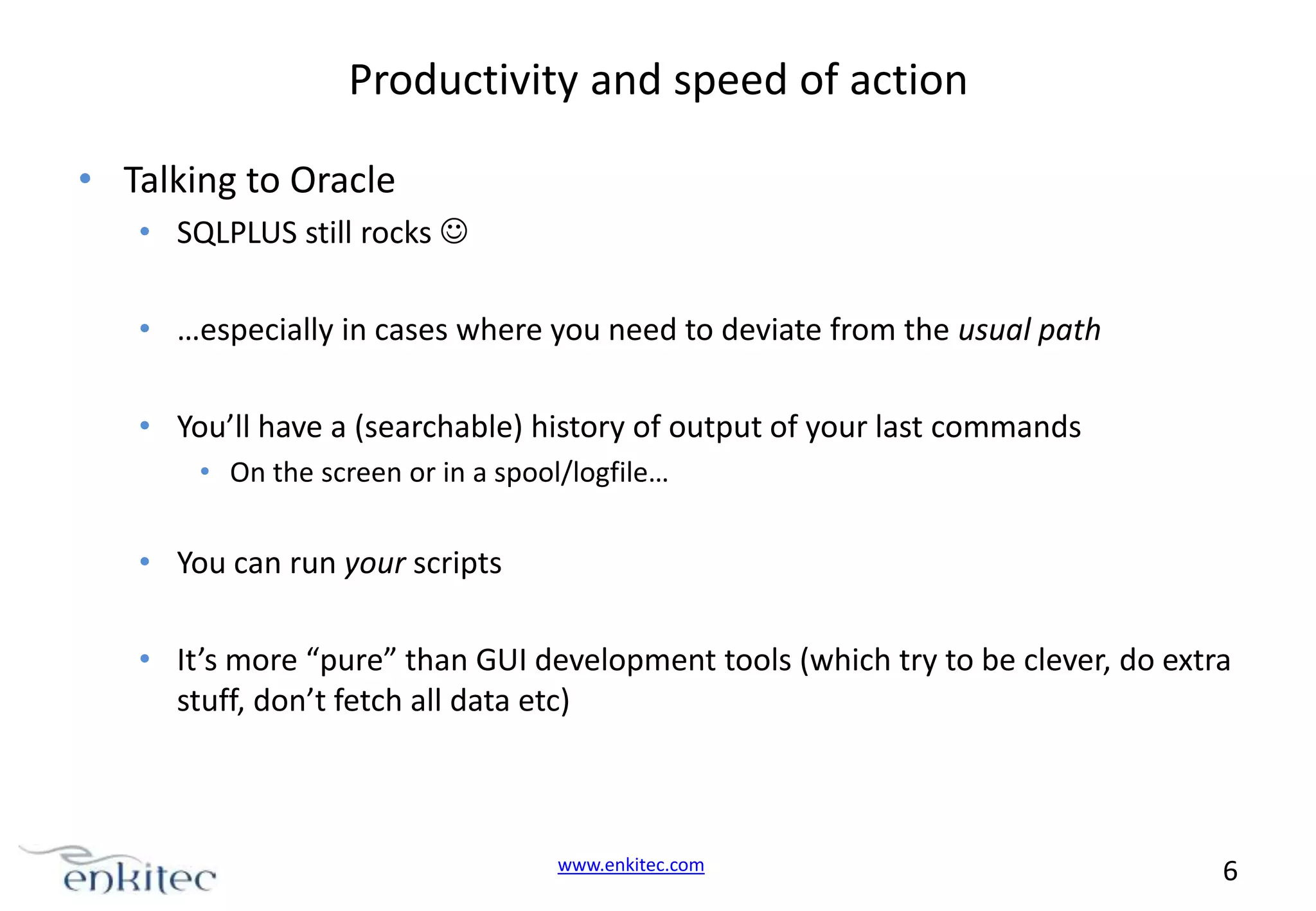 Productivity and speed of action • Talking to Oracle • SQLPLUS still rocks  • …especially in cases where you need to deviate from the usual path • You’ll have a (searchable) history of output of your last commands • On the screen or in a spool/logfile… • You can run your scripts • It’s more “pure” than GUI development tools (which try to be clever, do extra stuff, don’t fetch all data etc) www.enkitec.com 6 