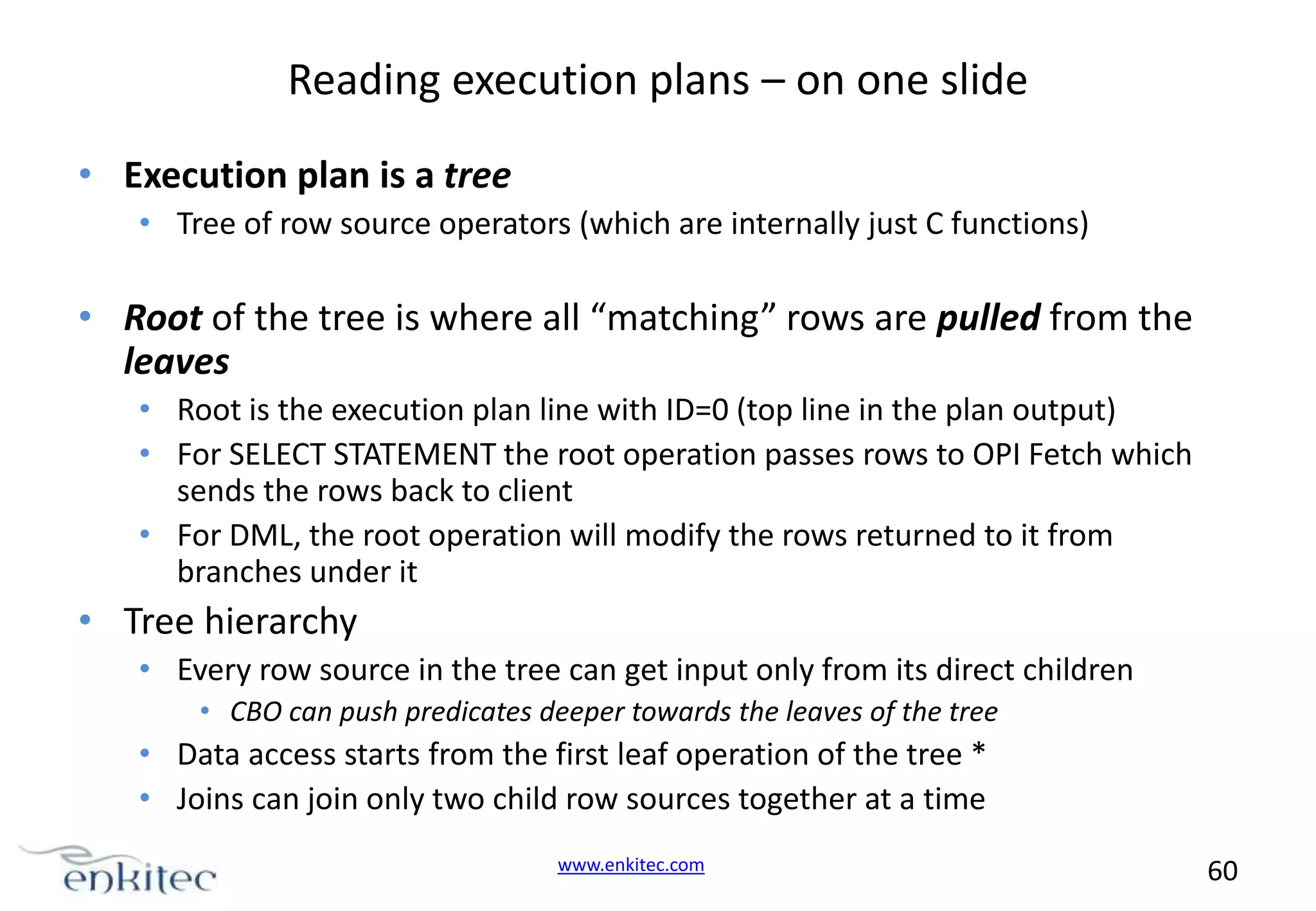 Reading execution plans – on one slide • Execution plan is a tree • Tree of row source operators (which are internally just C functions) • Root of the tree is where all “matching” rows are pulled from the leaves • Root is the execution plan line with ID=0 (top line in the plan output) • For SELECT STATEMENT the root operation passes rows to OPI Fetch which sends the rows back to client • For DML, the root operation will modify the rows returned to it from branches under it • Tree hierarchy • Every row source in the tree can get input only from its direct children • CBO can push predicates deeper towards the leaves of the tree • Data access starts from the first leaf operation of the tree * • Joins can join only two child row sources together at a time www.enkitec.com 60 