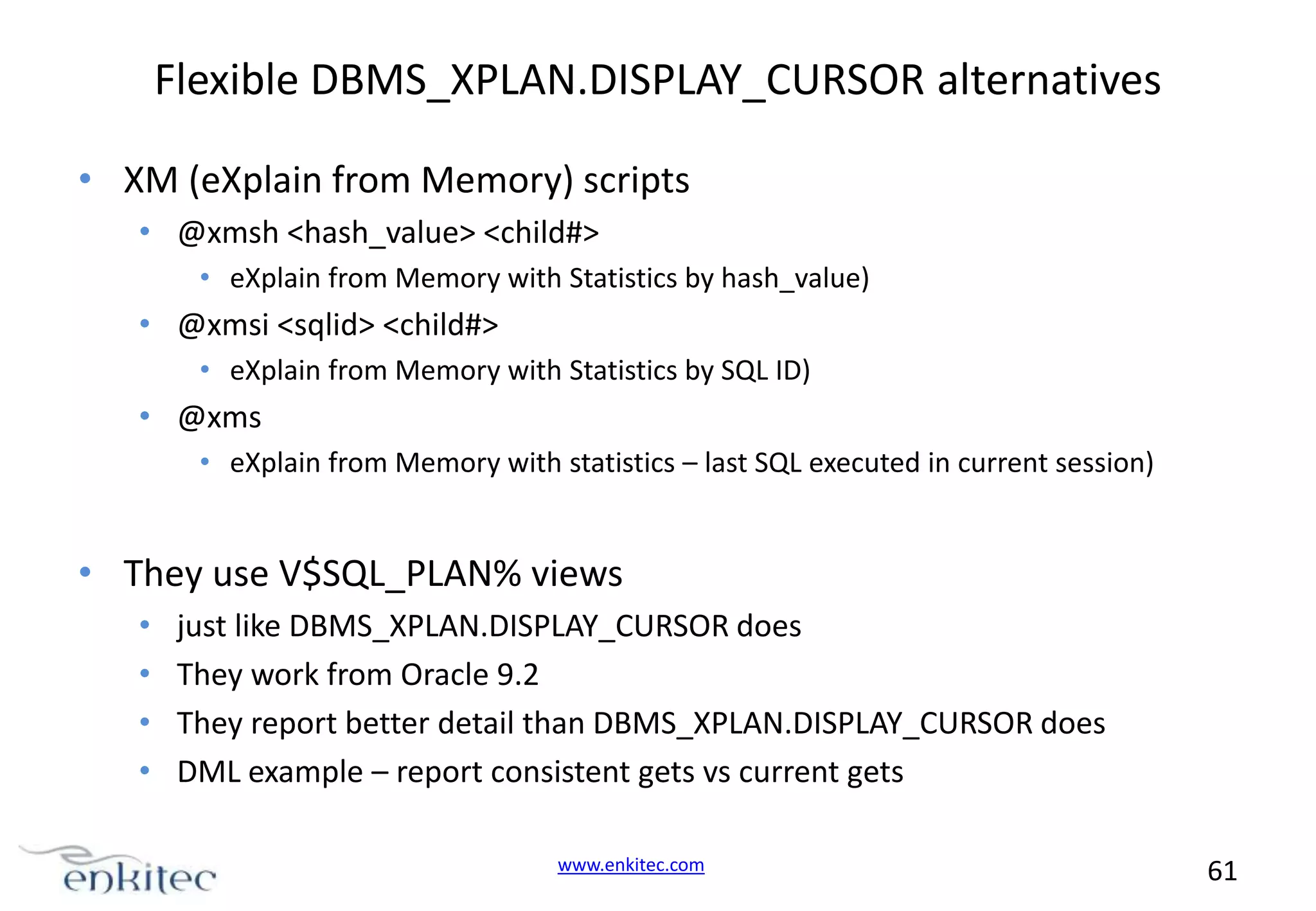 Flexible DBMS_XPLAN.DISPLAY_CURSOR alternatives • XM (eXplain from Memory) scripts • @xmsh <hash_value> <child#> • eXplain from Memory with Statistics by hash_value) • @xmsi <sqlid> <child#> • eXplain from Memory with Statistics by SQL ID) • @xms • eXplain from Memory with statistics – last SQL executed in current session) • They use V$SQL_PLAN% views • • • • just like DBMS_XPLAN.DISPLAY_CURSOR does They work from Oracle 9.2 They report better detail than DBMS_XPLAN.DISPLAY_CURSOR does DML example – report consistent gets vs current gets www.enkitec.com 61 
