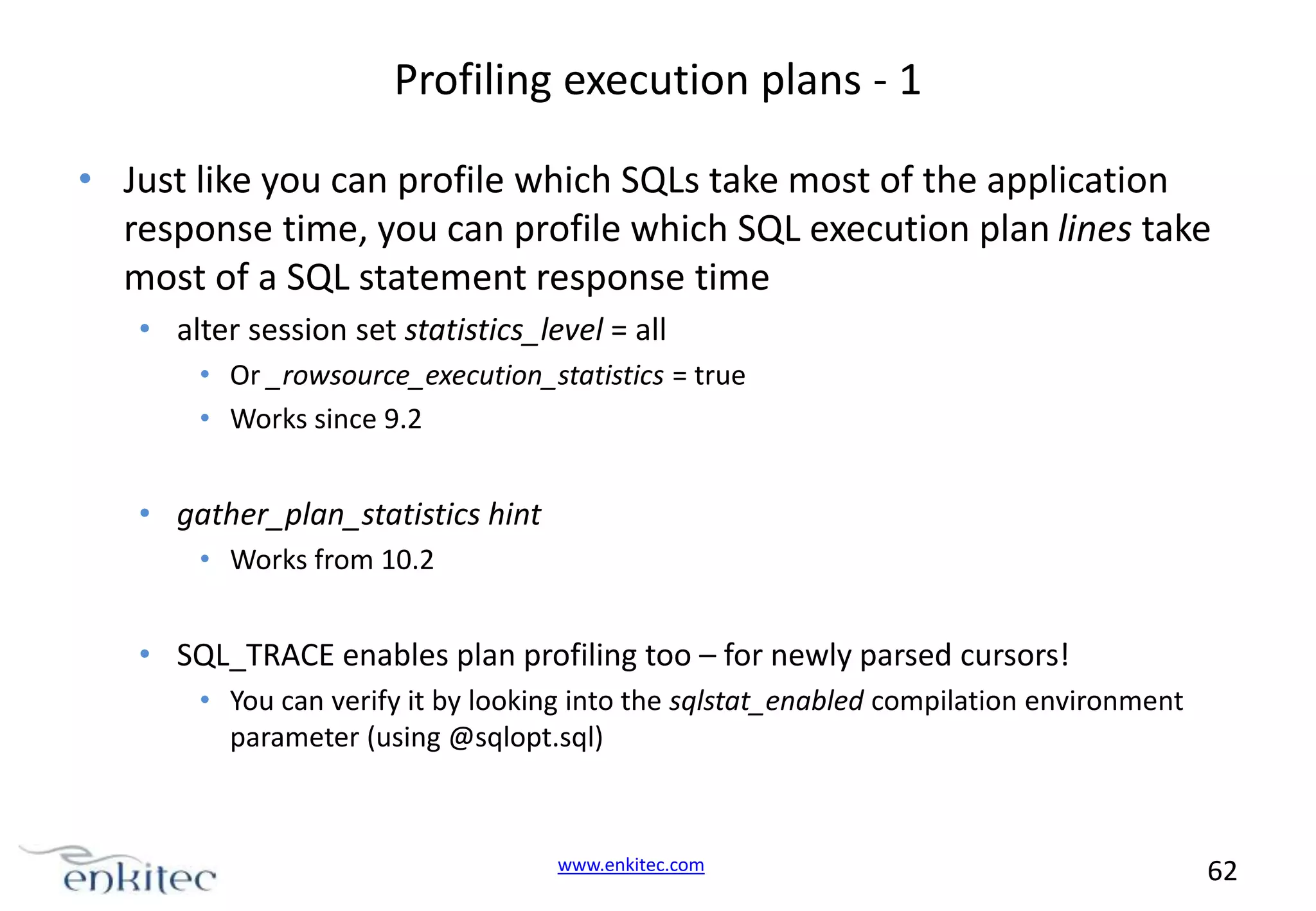 Profiling execution plans - 1 • Just like you can profile which SQLs take most of the application response time, you can profile which SQL execution plan lines take most of a SQL statement response time • alter session set statistics_level = all • Or _rowsource_execution_statistics = true • Works since 9.2 • gather_plan_statistics hint • Works from 10.2 • SQL_TRACE enables plan profiling too – for newly parsed cursors! • You can verify it by looking into the sqlstat_enabled compilation environment parameter (using @sqlopt.sql) www.enkitec.com 62 