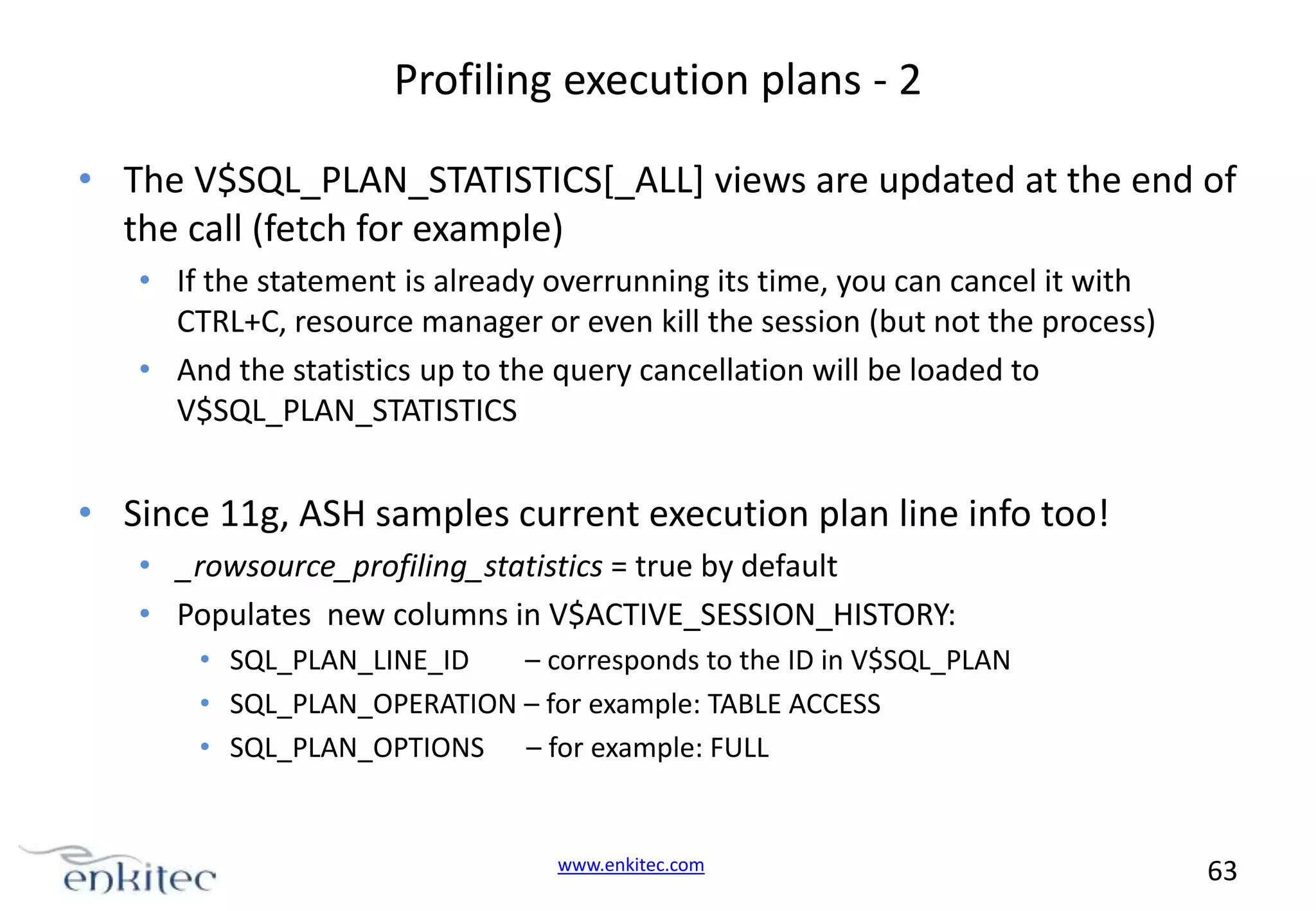 Profiling execution plans - 2 • The V$SQL_PLAN_STATISTICS[_ALL] views are updated at the end of the call (fetch for example) • If the statement is already overrunning its time, you can cancel it with CTRL+C, resource manager or even kill the session (but not the process) • And the statistics up to the query cancellation will be loaded to V$SQL_PLAN_STATISTICS • Since 11g, ASH samples current execution plan line info too! • _rowsource_profiling_statistics = true by default • Populates new columns in V$ACTIVE_SESSION_HISTORY: • SQL_PLAN_LINE_ID – corresponds to the ID in V$SQL_PLAN • SQL_PLAN_OPERATION – for example: TABLE ACCESS • SQL_PLAN_OPTIONS – for example: FULL www.enkitec.com 63 