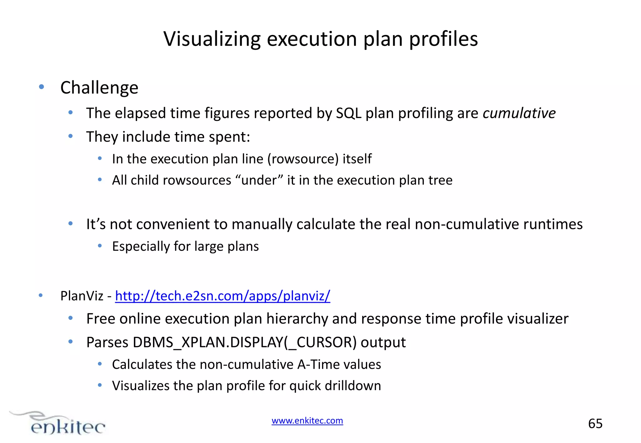 Visualizing execution plan profiles • Challenge • The elapsed time figures reported by SQL plan profiling are cumulative • They include time spent: • In the execution plan line (rowsource) itself • All child rowsources “under” it in the execution plan tree • It’s not convenient to manually calculate the real non-cumulative runtimes • Especially for large plans • PlanViz - http://tech.e2sn.com/apps/planviz/ • Free online execution plan hierarchy and response time profile visualizer • Parses DBMS_XPLAN.DISPLAY(_CURSOR) output • Calculates the non-cumulative A-Time values • Visualizes the plan profile for quick drilldown www.enkitec.com 65 