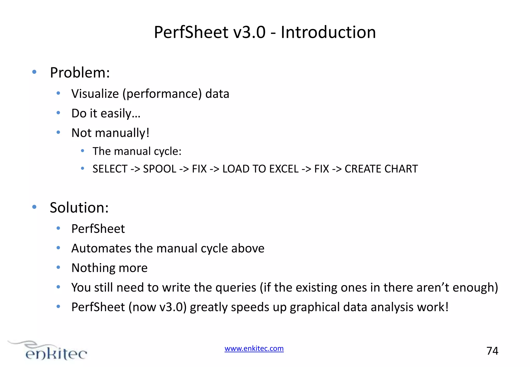 PerfSheet v3.0 - Introduction • Problem: • Visualize (performance) data • Do it easily… • Not manually! • The manual cycle: • SELECT -> SPOOL -> FIX -> LOAD TO EXCEL -> FIX -> CREATE CHART • Solution: • • • • • PerfSheet Automates the manual cycle above Nothing more You still need to write the queries (if the existing ones in there aren’t enough) PerfSheet (now v3.0) greatly speeds up graphical data analysis work! www.enkitec.com 74 