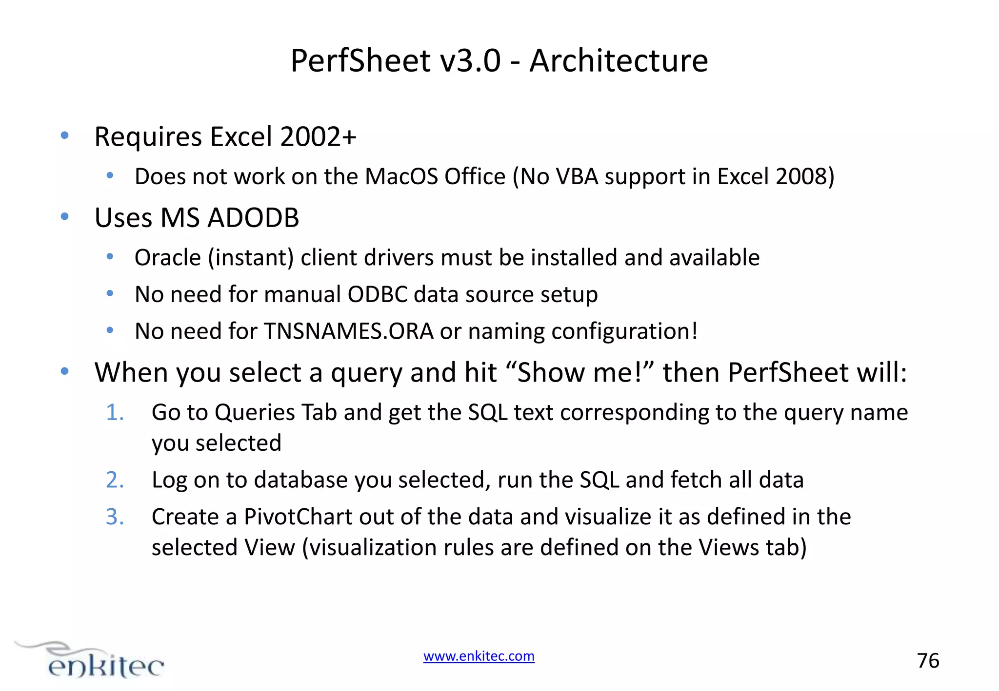 PerfSheet v3.0 - Architecture • Requires Excel 2002+ • Does not work on the MacOS Office (No VBA support in Excel 2008) • Uses MS ADODB • Oracle (instant) client drivers must be installed and available • No need for manual ODBC data source setup • No need for TNSNAMES.ORA or naming configuration! • When you select a query and hit “Show me!” then PerfSheet will: 1. 2. 3. Go to Queries Tab and get the SQL text corresponding to the query name you selected Log on to database you selected, run the SQL and fetch all data Create a PivotChart out of the data and visualize it as defined in the selected View (visualization rules are defined on the Views tab) www.enkitec.com 76 