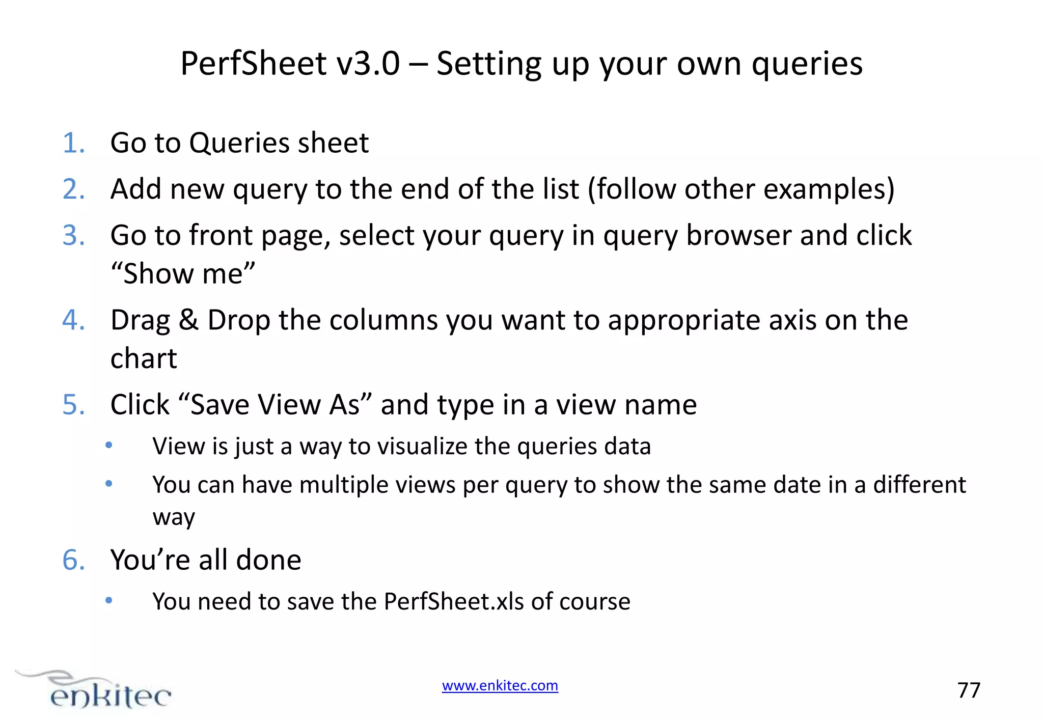 PerfSheet v3.0 – Setting up your own queries 1. Go to Queries sheet 2. Add new query to the end of the list (follow other examples) 3. Go to front page, select your query in query browser and click “Show me” 4. Drag & Drop the columns you want to appropriate axis on the chart 5. Click “Save View As” and type in a view name • • View is just a way to visualize the queries data You can have multiple views per query to show the same date in a different way 6. You’re all done • You need to save the PerfSheet.xls of course www.enkitec.com 77 