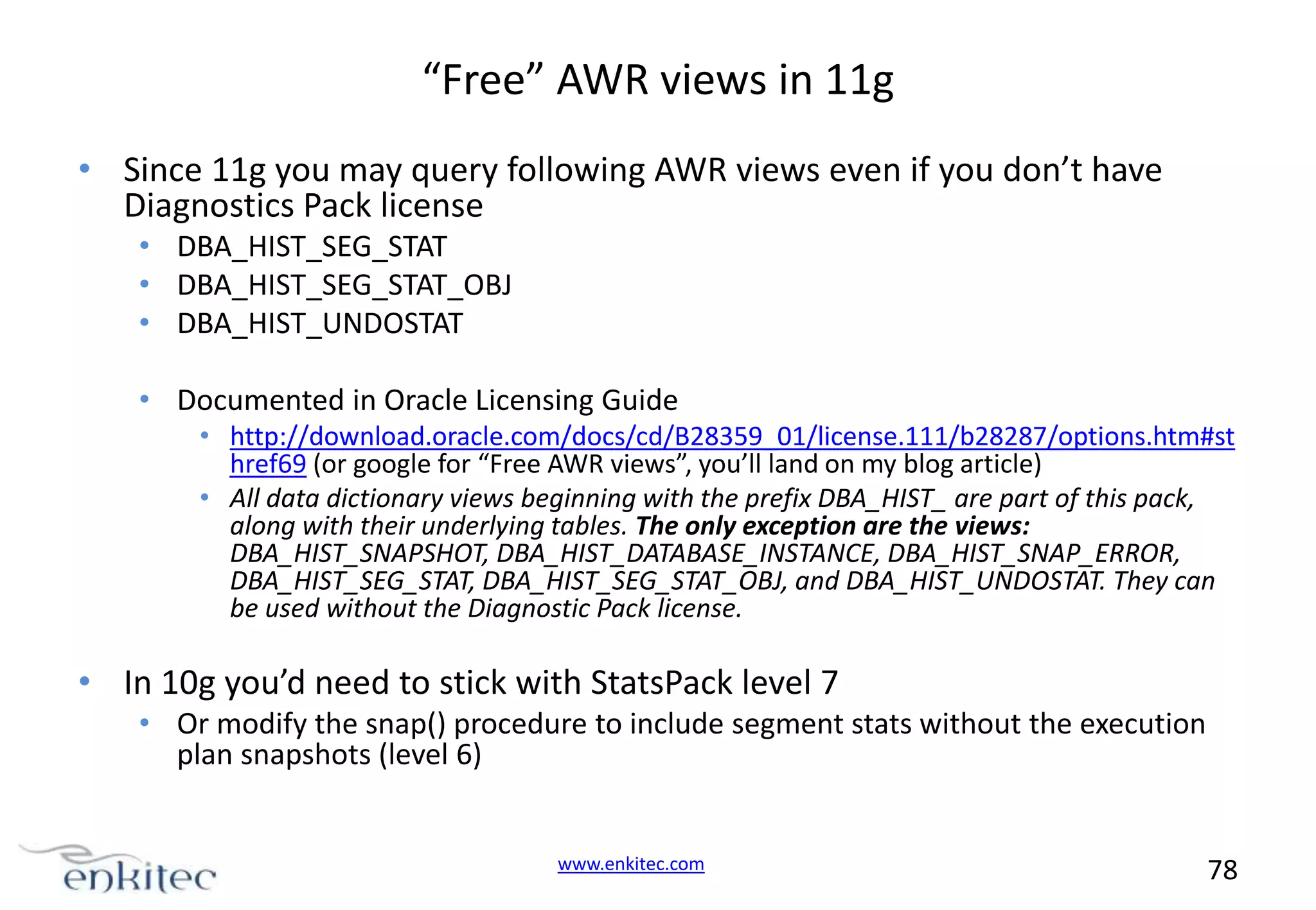 “Free” AWR views in 11g • Since 11g you may query following AWR views even if you don’t have Diagnostics Pack license • DBA_HIST_SEG_STAT • DBA_HIST_SEG_STAT_OBJ • DBA_HIST_UNDOSTAT • Documented in Oracle Licensing Guide • http://download.oracle.com/docs/cd/B28359_01/license.111/b28287/options.htm#st href69 (or google for “Free AWR views”, you’ll land on my blog article) • All data dictionary views beginning with the prefix DBA_HIST_ are part of this pack, along with their underlying tables. The only exception are the views: DBA_HIST_SNAPSHOT, DBA_HIST_DATABASE_INSTANCE, DBA_HIST_SNAP_ERROR, DBA_HIST_SEG_STAT, DBA_HIST_SEG_STAT_OBJ, and DBA_HIST_UNDOSTAT. They can be used without the Diagnostic Pack license. • In 10g you’d need to stick with StatsPack level 7 • Or modify the snap() procedure to include segment stats without the execution plan snapshots (level 6) www.enkitec.com 78 
