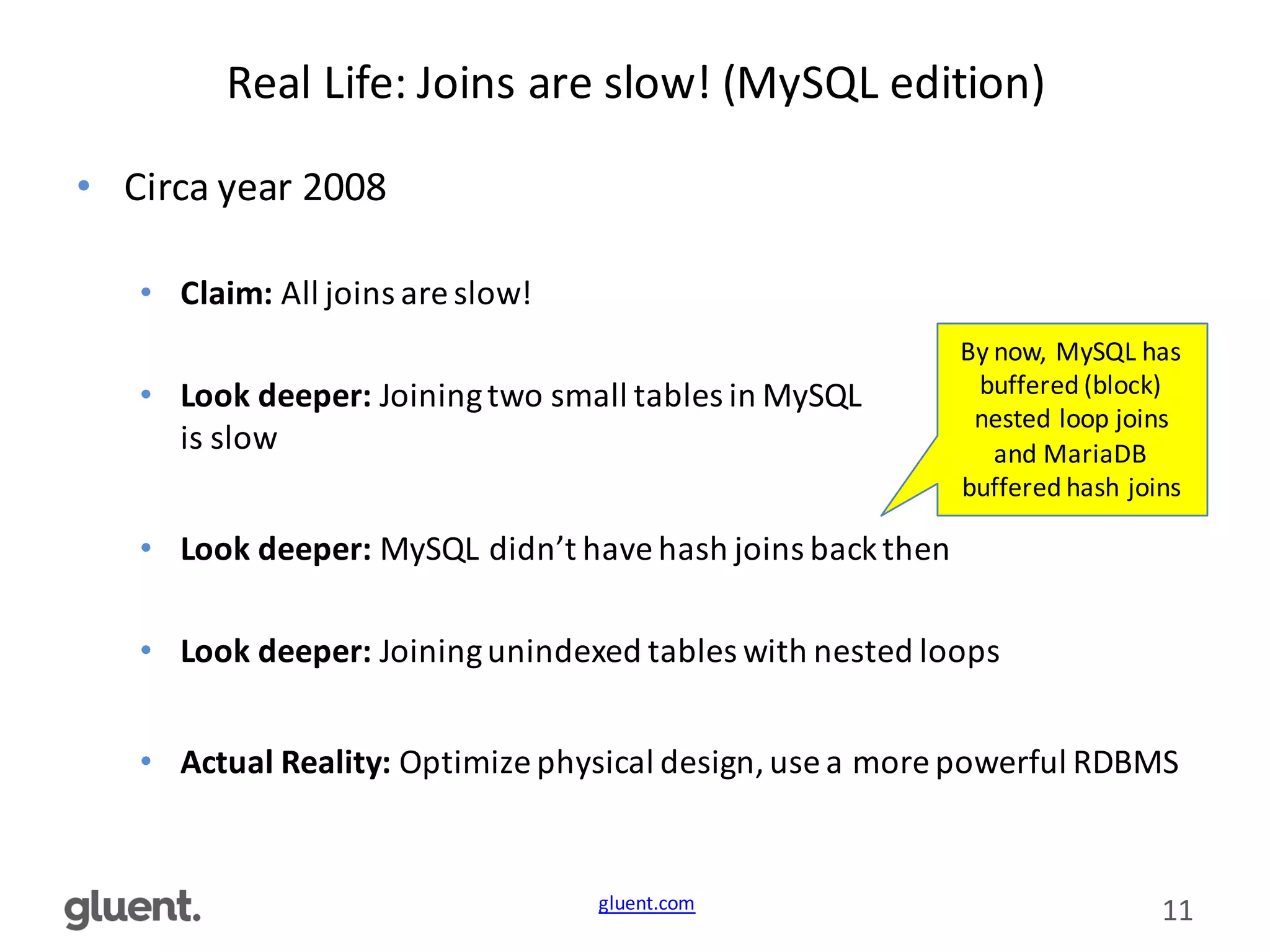 gluent.com 11
Real	
  Life:	
  Joins	
  are	
  slow!	
  (MySQL	
  edition)
• Circa	
  year	
  2008
• Claim:	
  All	
  joins	
  are	
  slow!
• Look	
  deeper:	
  Joining	
  two	
  small	
  tables	
  in	
  MySQL	
  
is	
  slow
• Look	
  deeper:	
  MySQL	
  didn’t	
  have	
  hash	
  joins	
  back	
  then
• Look	
  deeper:	
  Joining	
  unindexed	
  tables	
  with	
  nested	
  loops
• Actual	
  Reality:	
  Optimize	
  physical	
  design,	
  use	
  a	
  more	
  powerful	
  RDBMS
By	
  now,	
  MySQL	
  has	
  
buffered	
  (block)	
  
nested	
  loop	
  joins	
  
and	
  MariaDB
buffered	
  hash	
  joins
 