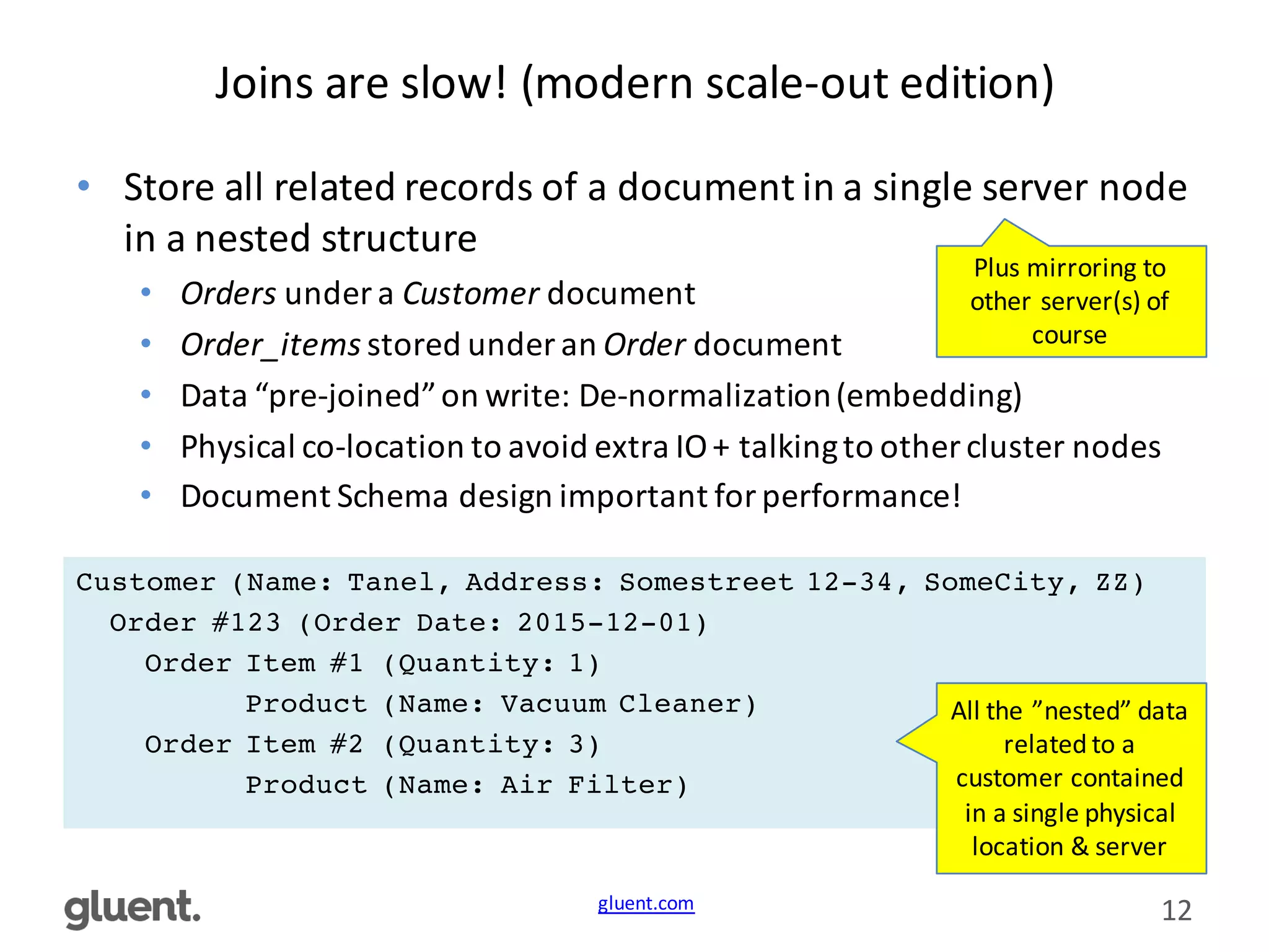 gluent.com 12
Joins	
  are	
  slow!	
  (modern	
  scale-­‐out	
  edition)
• Store	
  all	
  related	
  records	
  of	
  a	
  document	
  in	
  a	
  single	
  server	
  node	
  
in	
  a	
  nested	
  structure
• Orders under	
  a	
  Customer document
• Order_items stored	
  under	
  an	
  Order document
• Data	
  “pre-­‐joined”	
  on	
  write:	
  De-­‐normalization	
  (embedding)
• Physical	
  co-­‐location	
  to	
  avoid	
  extra	
  IO	
  +	
  talking	
  to	
  other	
  cluster	
  nodes
• Document	
  Schema	
  design	
  important	
  for	
  performance!
Customer (Name: Tanel, Address: Somestreet 12-34, SomeCity, ZZ)
Order #123 (Order Date: 2015-12-01)
Order Item #1 (Quantity: 1)
Product (Name: Vacuum Cleaner)
Order Item #2 (Quantity: 3)
Product (Name: Air Filter)
All	
  the	
  ”nested”	
  data	
  
related	
  to	
  a	
  
customer	
  contained	
  
in	
  a	
  single	
  physical	
  
location	
  &	
  server
Plus	
  mirroring	
  to	
  
other	
  server(s)	
  of	
  
course
 