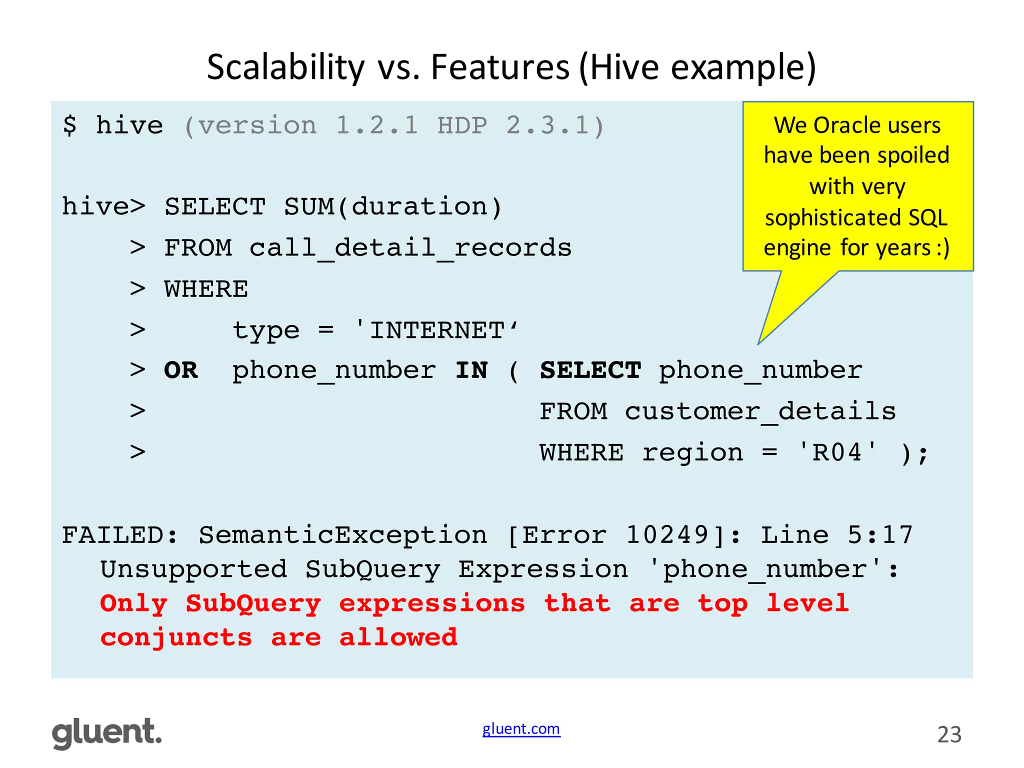 gluent.com 23
Scalability	
  vs.	
  Features	
  (Hive	
  example)
$ hive (version 1.2.1 HDP 2.3.1)
hive> SELECT SUM(duration)
> FROM call_detail_records
> WHERE
> type = 'INTERNET‘
> OR phone_number IN ( SELECT phone_number
> FROM customer_details
> WHERE region = 'R04' );
FAILED: SemanticException [Error 10249]: Line 5:17
Unsupported SubQuery Expression 'phone_number':
Only SubQuery expressions that are top level
conjuncts are allowed
We	
  Oracle	
  users	
  
have	
  been	
  spoiled	
  
with	
  very	
  
sophisticated	
  SQL	
  
engine	
  for	
  years	
  :)
 