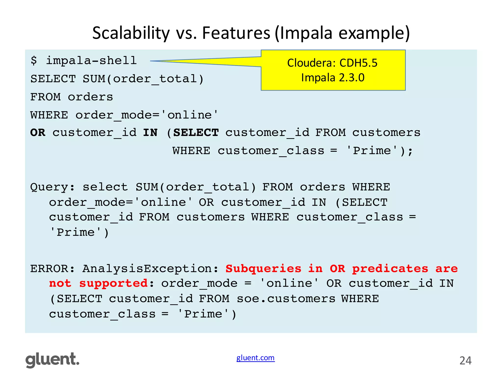 gluent.com 24
Scalability	
  vs.	
  Features	
  (Impala	
  example)
$ impala-shell
SELECT SUM(order_total)
FROM orders
WHERE order_mode='online'
OR customer_id IN (SELECT customer_id FROM customers
WHERE customer_class = 'Prime');
Query: select SUM(order_total) FROM orders WHERE
order_mode='online' OR customer_id IN (SELECT
customer_id FROM customers WHERE customer_class =
'Prime')
ERROR: AnalysisException: Subqueries in OR predicates are
not supported: order_mode = 'online' OR customer_id IN
(SELECT customer_id FROM soe.customers WHERE
customer_class = 'Prime')
Cloudera:	
  CDH5.5	
  
Impala	
  2.3.0
 