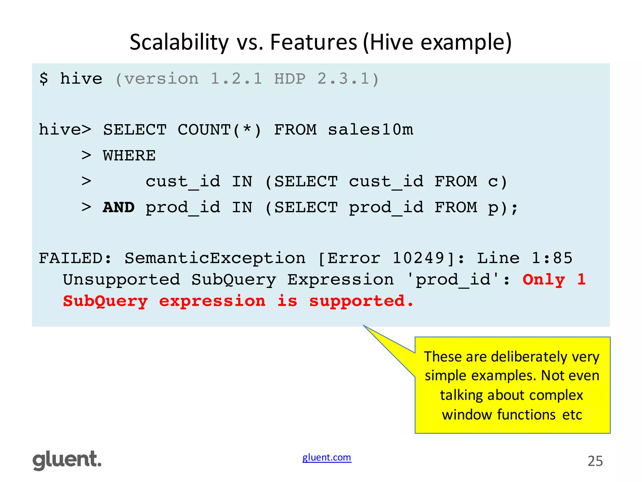 gluent.com 25
Scalability	
  vs.	
  Features	
  (Hive	
  example)
$ hive (version 1.2.1 HDP 2.3.1)
hive> SELECT COUNT(*) FROM sales10m
> WHERE
> cust_id IN (SELECT cust_id FROM c)
> AND prod_id IN (SELECT prod_id FROM p);
FAILED: SemanticException [Error 10249]: Line 1:85
Unsupported SubQuery Expression 'prod_id': Only 1
SubQuery expression is supported.
These	
  are	
  deliberately	
  very	
  
simple	
  examples.	
  Not	
  even	
  
talking	
  about	
  complex	
  
window	
  functions	
   etc
 