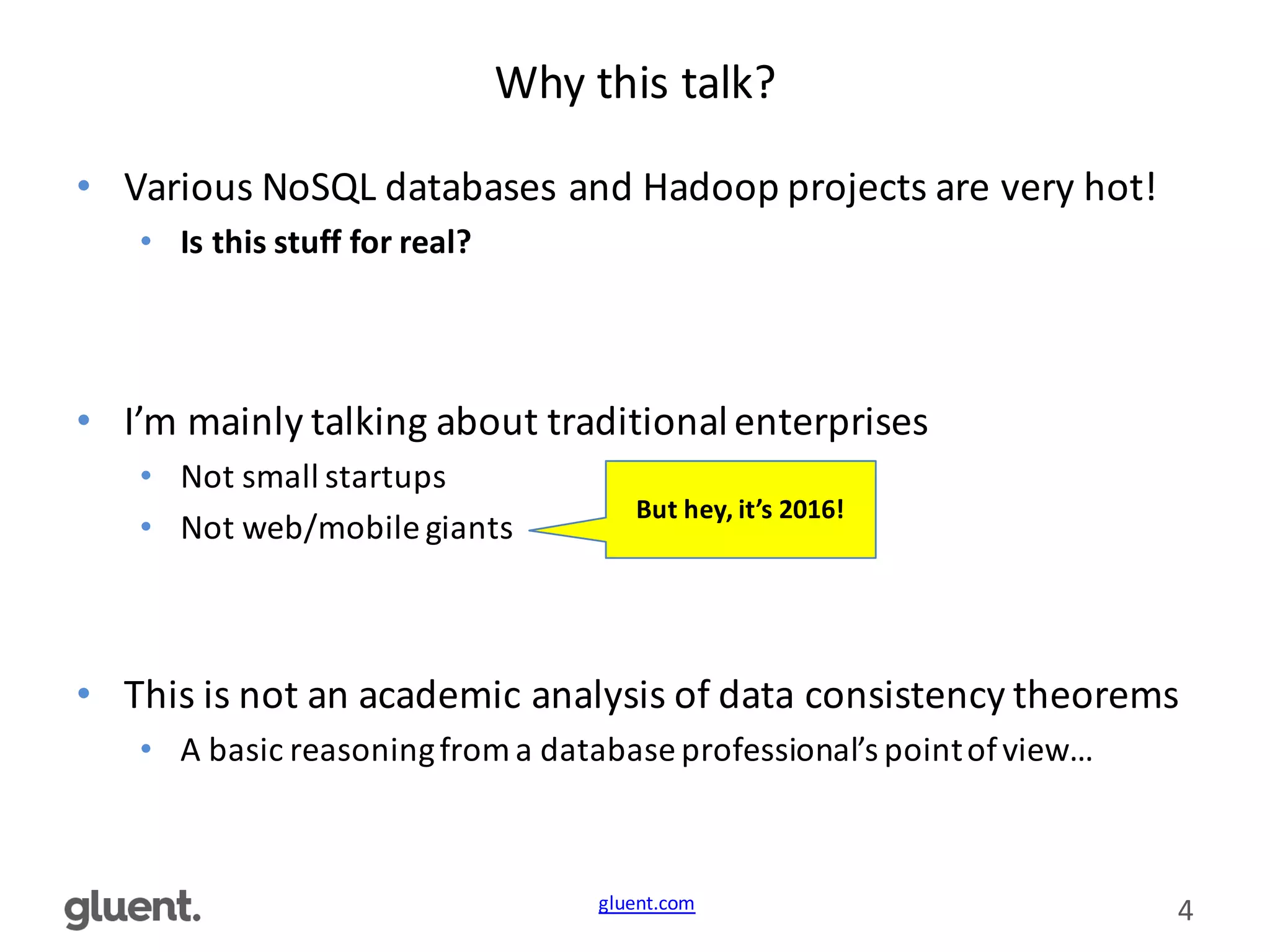 gluent.com 4
Why	
  this	
  talk?
• Various	
  NoSQL	
  databases	
  and	
  Hadoop	
  projects	
  are	
  very	
  hot!
• Is	
  this	
  stuff	
  for	
  real?
• I’m	
  mainly	
  talking	
  about	
  traditional	
  enterprises
• Not	
  small	
  startups
• Not	
  web/mobile	
  giants
• This	
  is	
  not	
  an	
  academic	
  analysis	
  of	
  data	
  consistency	
  theorems
• A	
  basic	
  reasoning	
  from	
  a	
  database	
  professional’s	
  point	
  of	
  view…
But	
  hey,	
  it’s	
  2016!
 