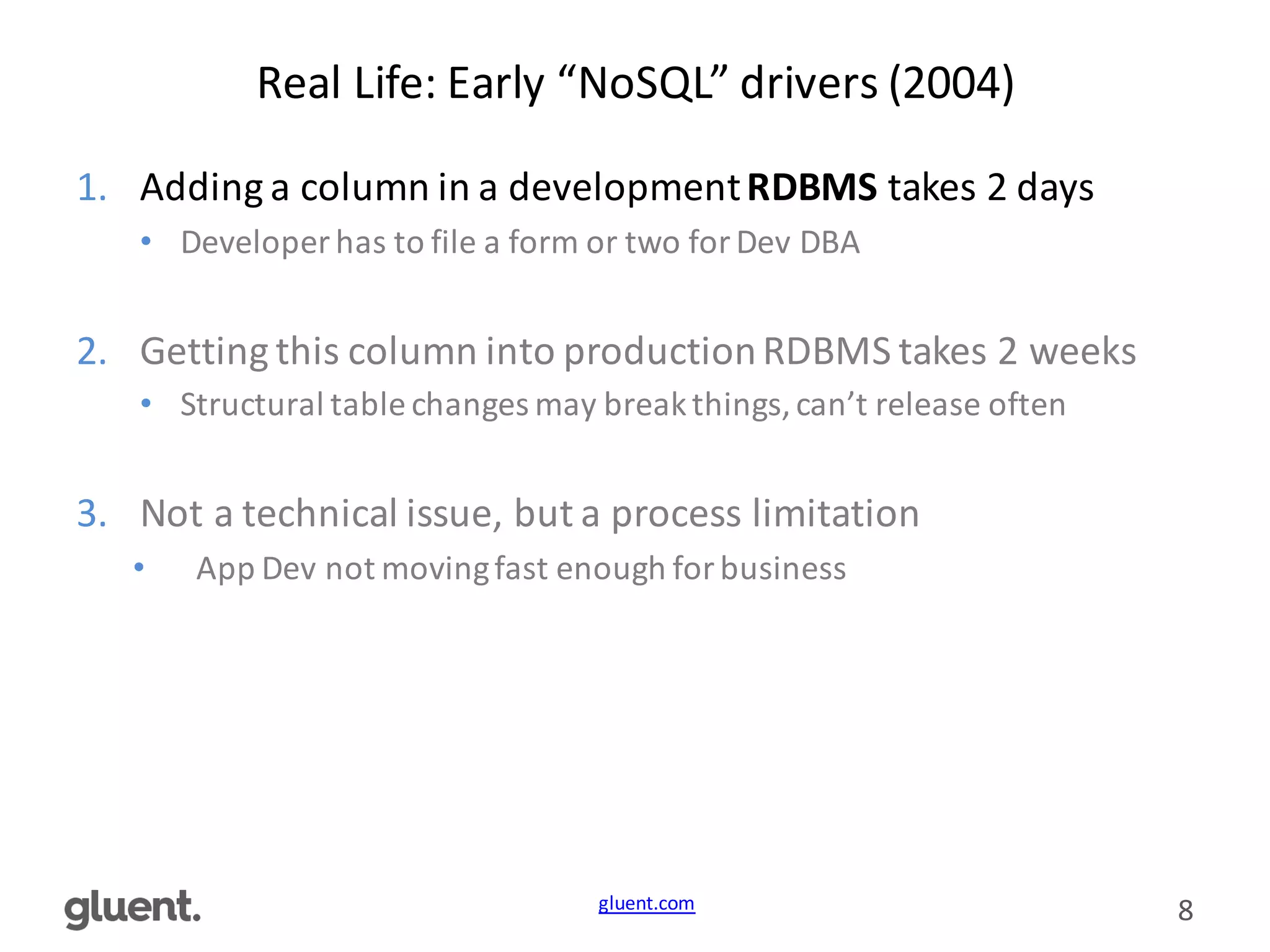 gluent.com 8
Real	
  Life:	
  Early	
  “NoSQL”	
  drivers	
  (2004)
1. Adding	
  a	
  column	
  in	
  a	
  development	
  RDBMS takes	
  2	
  days
• Developer	
  has	
  to	
  file	
  a	
  form	
  or	
  two	
  for	
  Dev	
  DBA
2. Getting	
  this	
  column	
  into	
  production	
  RDBMS	
  takes	
  2	
  weeks
• Structural	
  table	
  changes	
  may	
  break	
  things,	
  can’t	
  release	
  often
3. Not	
  a	
  technical	
  issue,	
  but	
  a	
  process	
  limitation
• App	
  Dev	
  not	
  moving	
  fast	
  enough	
  for	
  business
 