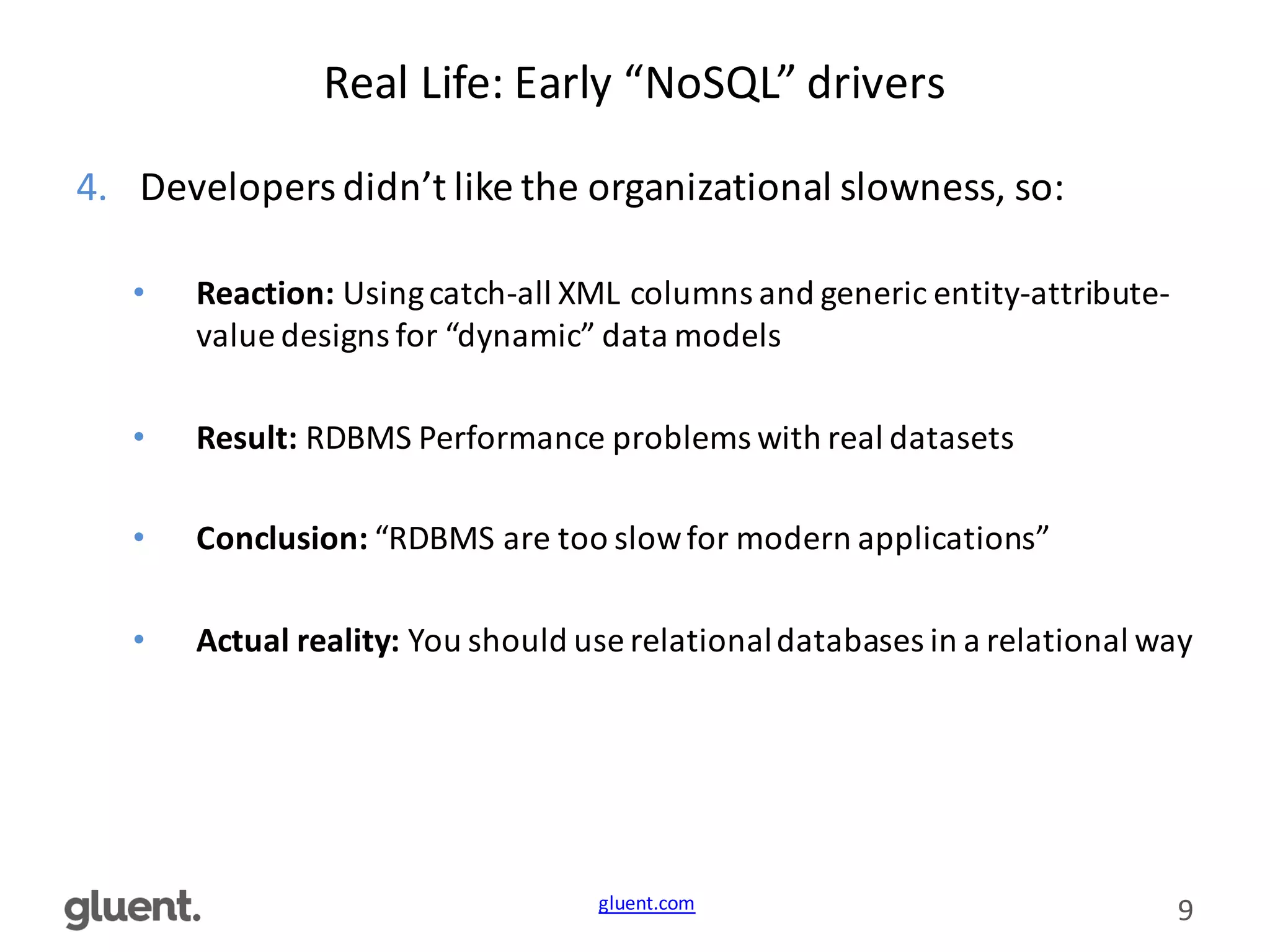 gluent.com 9
Real	
  Life:	
  Early	
  “NoSQL”	
  drivers
4. Developers	
  didn’t	
  like	
  the	
  organizational	
  slowness,	
  so:
• Reaction:	
  Using	
  catch-­‐all	
  XML	
  columns	
  and	
  generic	
  entity-­‐attribute-­‐
value	
  designs	
  for	
  “dynamic”	
  data	
  models
• Result:	
  RDBMS	
  Performance	
  problems	
  with	
  real	
  datasets
• Conclusion:	
  “RDBMS	
  are	
  too	
  slow	
  for	
  modern	
  applications”
• Actual	
  reality:	
  You	
  should	
  use	
  relational	
  databases	
  in	
  a	
  relational	
  way
 