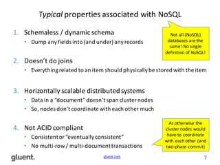 gluent.com 7
Typical properties	
  associated	
  with	
  NoSQL
1. Schemaless	
  /	
  dynamic	
  schema
• Dump	
  any	
  fields	
  into	
  (and	
  under)	
  any	
  records
2. Doesn’t	
  do	
  joins
• Everything	
  related	
  to	
  an	
  item	
  should	
  physically	
  be	
  stored	
  with	
  the	
  item
3. Horizontally	
  scalable	
  distributed	
  systems
• Data	
  in	
  a	
  “document”	
  doesn’t	
  span	
  cluster	
  nodes
• So,	
  nodes	
  don’t	
  coordinate	
  with	
  each	
  other	
  much
4. Not	
  ACID	
  compliant
• Consistent	
  or	
  “eventually	
  consistent”
• No	
  multi-­‐row	
  /	
  multi-­‐document	
  transactions
Not	
  all	
  (NoSQL)	
  
databases	
  are	
  the	
  
same!	
  No	
  single	
  
definition	
  of	
  NoSQL!
As	
  otherwise	
  the	
  
cluster	
  nodes	
  would	
  
have	
  to	
  coordinate	
  
with	
  each	
  other	
  (and	
  
two-­‐phase	
  commit)
 