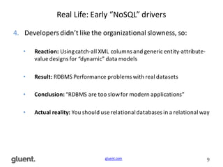gluent.com 9
Real	
  Life:	
  Early	
  “NoSQL”	
  drivers
4. Developers	
  didn’t	
  like	
  the	
  organizational	
  slowness,	
  so:
• Reaction:	
  Using	
  catch-­‐all	
  XML	
  columns	
  and	
  generic	
  entity-­‐attribute-­‐
value	
  designs	
  for	
  “dynamic”	
  data	
  models
• Result:	
  RDBMS	
  Performance	
  problems	
  with	
  real	
  datasets
• Conclusion:	
  “RDBMS	
  are	
  too	
  slow	
  for	
  modern	
  applications”
• Actual	
  reality:	
  You	
  should	
  use	
  relational	
  databases	
  in	
  a	
  relational	
  way
 