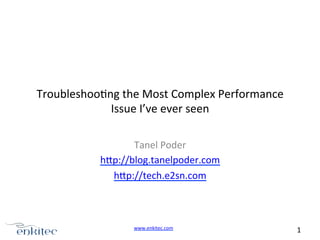 Troubleshoo4ng	
  the	
  Most	
  Complex	
  Performance	
  
Issue	
  I’ve	
  ever	
  seen	
  
Tanel	
  Poder	
  
hAp://blog.tanelpoder.com	
  
hAp://tech.e2sn.com	
  
	
  
	
  
www.enkitec.com	
  

1	
  	
  	
  

 