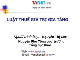 LUẬT THUẾ GIÁ TRỊ GIA TĂNG



  Người trình bày: Nguyễn Thị Cúc
    Nguyên Phó Tổng cục trưởng
         Tổng cục thuế
      Web: www.tanet.vn
      Email: Vanphong@tanet.vn
 