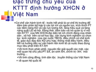 Đặc trưng chủ yếu của
KTTT định hướng XHCN ở
Việt Nam
+Cơ chế vận hành kinh tế : trước hết phải là cơ chế thị trường để
  đảm bảo phân bổ hợp lý các lợi ích và nguồn lực, kích thích PT
  các tiềm năng KD và các lực lượng SX, tăng hiệu quả và tăng
  năng suất LĐ xã hội. Đồng thời, đảm bảo vai trò quản lý vĩ mô
  nền KTTT của NN XHCN-đại diện lợi ích chính đáng của nhân
  dân , xã hội trên cơ sở học tập, vận dụng kinh nghiệm có chọn
  lọc kinh nghiệm của các nước TBCN, điều chỉnh cơ chế kinh
  tế. giáo dục đạo đức KD phù hợp; thống nhất điều hành, điều
  tiết và hướng dẫn sự vận hành nền kinh tế cả nước theo đúng
  mục tiêu phát triển KT-XH
  +Về hình thức phân phối. nguyên tắc giải quyết các mặt, các
  mối quan hệ chủ yếu:PT SX, an sinh XH, chính trị- XH; môi
  trường…
  +Về tính cộng đồng, tính dân tộc :truyền thống của Việt Nam
 + về quan hệ quốc tế

                                                                10
 