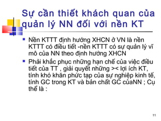 Sự cần thiết khách quan của
quản lý NN đối với nền KT
   Nền KTTT định hướng XHCN ở VN là nền
    KTTT có điều tiết -nền KTTT có sự quản lý vĩ
    mô của NN theo định hướng XHCN
   Phải khắc phục những hạn chế của việc điều
         ,

    tiết của TT , giải quyết những >< lợi ích KT,
    tính khó khăn phức tạp của sự nghiệp kinh tế,
    tính GC trong KT và bản chất GC củaNN ; Cụ
    thể là :



                                               11
 