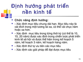Định hướng phát triển
    nền kinh tế
   Chức năng định hướng:
   - Xác định mục tiêu chung dài hạn. Mục tiêu này là
    cái đích trong một tương lai xa, có thể vài chục năm
    hoặc xa hơn.
   - Xác định mục tiêu trong từng thời kỳ (có thể là 10,
    15, 20 năm) được xác định trong chiến lược phát triển
    kinh tế xã hội và được thể hiện trong kế hoạch 5
    năm, kế hoạch 3 năm, kế hoạch hàng năm.
   - Xác định thứ tự ưu tiên các mục tiêu
   - Xác định các giải pháp để đạt được mục tiêu


                                                       13
 