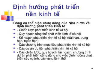 Định hướng phát triển
    nền kinh tế
Công cụ thể hiện chức năng của Nhà nước về
  định hướng phát triển kinh tế
 - Chiến lược phát triển kinh tế xã hội

 - Quy hoạch tổng thể phát triển kinh tế xã hội

 - Kế hoạch phát triển kinh tế xã hội (dài hạn, trung
  hạn, ngắn hạn)
 - Các chương trình mục tiêu phát triển kinh tế xã hội

 - Các dự án ưu tiên phát triển kinh tế xã hội

 - Các chiến lược, quy hoạch, kế hoạch, chương trình
  dự án phát triển cũng dùng cho việc định hướng phát
  triển các ngành, các vùng lãnh thổ


                                                      14
 