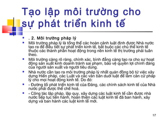 Tạo lập môi trường cho
sự phát triển kinh tế
   . 2. Môi trường pháp lý
   Môi trường pháp lý là tổng thể các hoàn cảnh luật định được Nhà nước
    tạo ra để điều tiết sự phát triển kinh tế, bắt buộc các chủ thể kinh tế
    thuộc các thành phần hoạt động trong nền kinh tế thị trường phải tuân
    theo.
   Môi trường càng rõ ràng, chính xác, bình đẳng càng tạo ra cho sự hoạt
    động sản xuất kinh doanh tránh sai phạm, bảo vệ quyền lợi chính đáng
    của người sản xuất và người tiêu dùng.
   Nhà nước cần tạo ra môi trường pháp lý nhất quán đồng bộ từ việc xây
    dựng Hiến pháp, các Luật và các văn bản duới luật để làm căn cứ pháp
    lý cho mọi hoạt động kinh tế. Do đó:
   - Đường lối phát triển kinh tế của Đảng, các chính sách kinh tế của Nhà
    nước phải được thể chế hoá.
   - Công tác lập pháp, lập quy, xây dựng các luật kinh tế cần được nhà
    nước tiếp tục tiến hành, hoàn thiện các luật kinh tế đã ban hành, xây
    dựng và ban hành các luật kinh tế mới.


                                                                         17
 