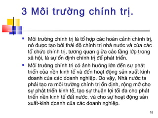 3 Môi trường chính trị.

   Môi trường chính trị là tổ hợp các hoàn cảnh chính trị,
    nó được tạo bởi thái độ chính trị nhà nước và của các
    tổ chức chính trị, tương quan giữa các tầng lớp trong
    xã hội, là sự ổn định chính trị để phát triển.
   Môi trường chính trị có ảnh hướng lớn đến sự phát
    triển của nền kinh tế và đến hoạt động sản xuất kinh
    doanh của các doanh nghiệp. Do vậy, Nhà nước ta
    phải tạo ra môi trường chính trị ổn định, rộng mở cho
    sự phát triển kinh tế, tạo sự thuận lợi tối đa cho phát
    triển nền kinh tế đất nước, và cho sự hoạt động sản
    xuất-kinh doanh của các doanh nghiệp.
                                                         18
 