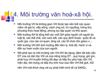 4. Môi trường văn hoá-xã hội.
   Môi trường VH là không gian VH được tạo nên bởi các quan
    niệm về giá trị, nếp sống, cách ứng xử, tín ngưỡng, hứng thú,
    phương thức họat động, phong tục tập quán và thói quen.
   Môi trường XH là tổng thể các mối QH giữa người với người do
    luật lệ, các thể chế, các cam kết, các quy định thuộc quốc tế và
    quốc gia, của các cơ quan, làng xã, các tổ chức tôn giáov.v…
   Môi trường VH-XH ảnh hưởng đến tâm lý, thái độ, hành vi và
    đến sự ham nuốn của con người.
   NN phải tạo ra môi trường văn VH-XH đa dạng; đậm đà bản sắc
    DT của cả dân tộc VN và của riêng từng DT , quý trọng, giữ gìn,
    phát huy VH truyền thống tốt đẹp và tiếp thu phù hợp nền VH
    hiện đại, tôn trọng và tiếp thu tinh hoa của nền VH thế giới, XD
    nền VH mới thích ứng với sự phát triển kinh tế và SXKD   .
                                                                  19
 