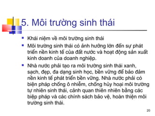 5. Môi trường sinh thái
   Khái niệm về môi trường sinh thái
   Môi trường sinh thái có ảnh hưởng lớn đến sự phát
    triển nền kinh tế của đất nước và hoạt động sản xuất
    kinh doanh của doanh nghiệp.
   Nhà nước phải tạo ra môi trường sinh thái xanh,
    sạch, đẹp, đa dạng sinh học, bền vững để bảo đảm
    nền kinh tế phát triển bền vững. Nhà nước phải có
    biện pháp chống ô nhiễm, chống hủy hoại môi trường
    tự nhiên sinh thái, cảnh quan thiên nhiên bằng các
    biệp pháp và các chính sách bảo vệ, hoàn thiện môi
    trường sinh thái.
                                                      20
 