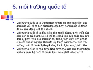 8. môi trường quốc tế

   Môi trường quốc tế là không gian kinh tế có tính toàn cầu, bao
    gồm các yếu tố có liên quan đến các hoạt động quốc tế, trong
    đó có hoạt động kinh tế quốc tế.
   Môi trường quốc tế là điều kiện bên ngoài của sự phát triển của
    nền kinh tế đất nước. Nó có thể tác động tích cực hoặc tiêu cực
    đến sự phát triển của nền kinh tế, đến sự sản xuất kinh doanh
    của các doanh nghiệp. Điều đó tuỳ thuộc và tính chất của môi
    trường quốc tế thuận lợi hay không thuân lợi cho sự phát triển.
   Môi trường quốc tế cần được Nhà nước tạo ra là môi trường hoà
    bình và quan hệ quốc tế thuận lợi cho sự phát triển kinh tế




                                                                 22
 
