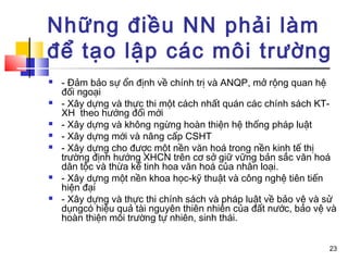 Những điều NN phải làm
để tạo lập các môi trường
   - Đảm bảo sự ổn định về chính trị và ANQP, mở rộng quan hệ
    đối ngoại
   - Xây dựng và thực thi một cách nhất quán các chính sách KT-
    XH theo hướng đổi mới
   - Xây dựng và không ngừng hoàn thiện hệ thống pháp luật
   - Xây dựng mới và nâng cấp CSHT
   - Xây dựng cho được một nền văn hoá trong nền kinh tế thị
    trường định hướng XHCN trên cơ sở giữ vững bản sắc văn hoá
    dân tộc và thừa kế tinh hoa văn hoá của nhân loại.
   - Xây dựng một nền khoa học-kỹ thuật và công nghệ tiên tiến
    hiện đại
   - Xây dựng và thực thi chính sách và pháp luật về bảo vệ và sử
    dụngcó hiệu quả tài nguyên thiên nhiên của đất nước, bảo vệ và
    hoàn thiện môi trường tự nhiên, sinh thái.


                                                                23
 