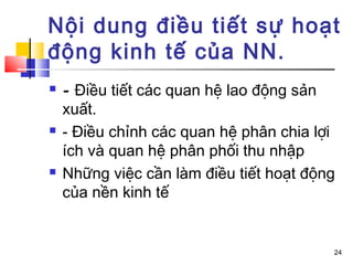 Nội dung điều tiết sự hoạt
động kinh tế của NN.
   - Điều tiết các quan hệ lao động sản
    xuất.
   - Điều chỉnh các quan hệ phân chia lợi
    ích và quan hệ phân phối thu nhập
   Những việc cần làm điều tiết hoạt động
    của nền kinh tế


                                         24
 