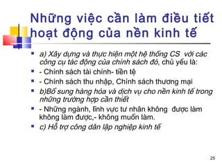 Những việc cần làm điều tiết
hoạt động của nền kinh tế
   a) Xây dựng và thực hiện một hệ thống CS với các
    công cụ tác động của chính sách đó, chủ yếu là:
   - Chính sách tài chính- tiền tệ
   - Chính sách thu nhập, Chính sách thương mại
   b)Bổ sung hàng hóa và dịch vụ cho nền kinh tế trong
    những trường hợp cần thiết
   - Những ngành, lĩnh vực tư nhân không được làm
    không làm được,- không muốn làm.
   c) Hỗ trợ công dân lập nghiệp kinh tế


                                                      25
 