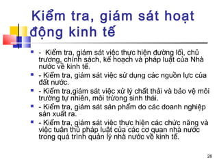 Kiểm tra, giám sát hoạt
động kinh tế
   - Kiểm tra, giám sát việc thực hiện đường lối, chủ
    trương, chính sách, kế hoạch và pháp luật của Nhà
    nước về kinh tế.
   - Kiểm tra, giám sát việc sử dụng các nguồn lực của
    đất nước.
   - Kiểm tra,giám sát việc xử lý chất thải và bảo vệ môi
    trường tự nhiên, môi trừong sinh thái.
   - Kiểm tra, giám sát sản phẩm do các doanh nghiệp
    sản xuất ra.
   - Kiểm tra, giám sát việc thực hiện các chức năng và
    việc tuân thủ pháp luật của các cơ quan nhà nước
    trong quá trình quản lý nhà nước về kinh tế.

                                                         26
 