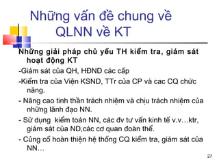 Những vấn đề chung về
      QLNN về KT
Những giải pháp chủ yếu TH kiểm tra, giám sát
   hoạt động KT
-Giám sát của QH, HĐND các cấp
-Kiểm tra của Viện KSND, TTr của CP và cac CQ chức
   năng.
- Nâng cao tinh thần trách nhiệm và chịu trách nhiệm của
   những lãnh đạo NN.
- Sử dụng kiểm toán NN, các đv tư vấn kinh tế v.v…ktr,
   giám sát của ND,các cơ quan đoàn thể.
- Củng cố hoàn thiện hệ thống CQ kiểm tra, giám sát của
   NN…
                                                           27
 