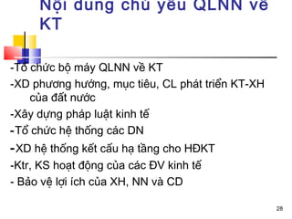 Nội dung chủ yếu QLNN về
     KT

-Tổ chức bộ máy QLNN về KT
-XD phương hướng, mục tiêu, CL phát triển KT-XH
    của đất nước
-Xây dựng pháp luật kinh tế
-Tổ chức hệ thống các DN
- XD hệ thống kết cấu hạ tầng cho HĐKT
-Ktr, KS hoạt động của các ĐV kinh tế
- Bảo vệ lợi ích của XH, NN và CD

                                                  28
 