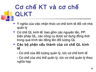Cơ chế KT và cơ chế
    QLKT
   Ý nghĩa của việc nhận thức cơ chế kinh tế đối với nhà
    quản lý
   Cơ chế QL kinh tế: bao gồm các nguyên tắc, PP,
    biện pháp QL, các công cụ được sử dụng đồng thời
    trong quá trình tác động lên đối tượng QL
   Các bộ phận cấu thành của cơ chế QL kinh
    tế
    - Cơ chế của đối tượng quản lý, tức cơ chế kinh tế
    - Cơ chế của chủ thể quản lý, tức cơ chế quản lý theo
    nghĩa hẹp

                                                       29
 