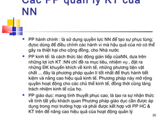 Các PP quản lý KT của
NN

   PP hành chính : là sử dụng quyền lực NN để tạo sự phục tùng;
    đựoc dùng để điều chỉnh các hành vi mà hậu quả của nó có thể
    gây ra thiệt hại cho cộng đồng, cho Nhà nước
   PP kinh tế: là cách thức tác động gián tiếp củaNN, dựa trên
    những lợi ích KT :NN chỉ đề ra mục tiêu, nhiệm vụ , đặt ra
    những ĐK khuyến khích về kinh tế, những phương tiện vật
    chất ... đây là phương pháp quản lí tốt nhất để thực hành tiết
    kiệm và nâng cao hiệu quả kinh tế. Phương pháp này mở rộng
    quyền hoạt động cho các chủ thể kinh tế, đồng thời cũng tăng
    trách nhiệm kinh tế của họ.
   PP giáo dục: mang tính thuyết phục cao, là tạo ra sự nhận thức
    về tính tất yếu khách quan Phương pháp giáo dục cần được áp
    dụng trong mọi trường hợp và phải được kết hợp với PP HC &
    KT trên để nâng cao hiệu quả của hoạt động quản lý
                                                                30
 