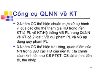 Công cụ QLNN về KT
   2.Nhóm CC thể hiện chuẩn mực xử sự hành
    vi của các chủ thể tham gia HĐ trong nền
    KT:là PL về KT:Hệ thống VB PL trong QLNN
    về KT có 2 loại : VB qui phạm PL và VB áp
    dụng quy phạm PL
   3.Nhóm CC thể hiện tư tưởng, quan điểm của
    NN trong Đ/C các HĐ của nền KT: là chính
    sách kinh tế: như CS PTKT, CS tài chính, tiền
    tệ, thu nhập…
                                               32
 