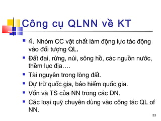 Công cụ QLNN về KT
   4. Nhóm CC vật chất làm động lực tác động
    vào đối tượng QL.
   Đất đai, rừng, núi, sông hồ, các nguồn nước,
    thềm lục địa….
   Tài nguyên trong lòng đất.
   Dự trữ quốc gia, bảo hiểm quốc gia.
   Vốn và TS của NN trong các DN.
   Các loại quỹ chuyên dùng vào công tác QL of
    NN.
                                                33
 