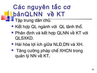 Các nguyên tắc cơ
bảnQLNN về KT
   Tập trung dân chủ.
   Kết hợp QL ngành với QL lãnh thổ.
   Phân định và kết hợp QLNN về KT với
    QLSXKD.
   Hài hòa lợi ích giữa NLĐ,DN và XH.
   Tăng cường pháp chế XHCN trong
    quản lý NN về KT.

                                          35
 