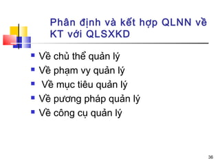 Phân định và kết hợp QLNN về
      KT với QLSXKD

   Về chủ thể quản lý
   Về phạm vy quản lý
   Về mục tiêu quản lý
   Về pương pháp quản lý
   Về công cụ quản lý



                                     36
 