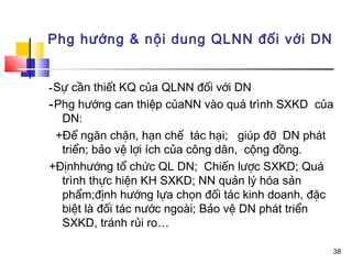 Phg hướng & nội dung QLNN đối với DN


- Sự cần thiết KQ của QLNN đối với DN
-Phg hướng can thiệp củaNN vào quá trình SXKD của
  DN:
 +Để ngăn chặn, hạn chế tác hại; giúp đỡ DN phát
  triển; bảo vệ lợi ích của công dân, cộng đồng.
+Địnhhướng tổ chức QL DN; Chiến lược SXKD; Quá
  trình thực hiện KH SXKD; NN quản lý hóa sản
  phẩm;định hướng lựa chọn đối tác kinh doanh, đặc
  biệt là đối tác nước ngoài; Bảo vệ DN phát triển
  SXKD, tránh rủi ro…

                                                 38
 