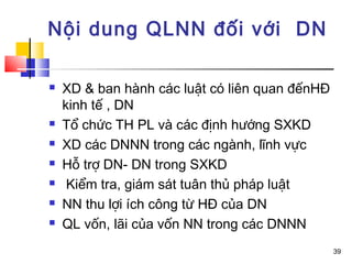 Nội dung QLNN đối với DN

   XD & ban hành các luật có liên quan đếnHĐ
    kinh tế , DN
   Tổ chức TH PL và các định hướng SXKD
   XD các DNNN trong các ngành, lĩnh vực
   Hỗ trợ DN- DN trong SXKD
    Kiểm tra, giám sát tuân thủ pháp luật
   NN thu lợi ích công từ HĐ của DN
   QL vốn, lãi của vốn NN trong các DNNN
                                                39
 