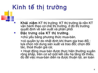 Kinh tế thị trường

   Khái niệm KT thị trường: KT thị trường là nền KT
    vận hành theo cơ chế thị trường, ở đó thị trường
    quyết định về sản xuất và phân phối
   Đặc trưng của KT thị trường .
    +chủ yếu bằng phương thức mua-bán.
    +có quyền tự do nhất định khi tham gia trao đổi :
    lựa chọn nội dung sản xuất và trao đổi; chọn đối
    tác, thoả thuận giá cả;
    + Hoạt động mua bán được thực hiện thường xuyên
    rộng khắp, trên cơ sở một kết cấu hạ tầng tối thiểu,
    đủ để việc mua-bán diễn ra được thuận lợi, an toàn


                                                      4
 