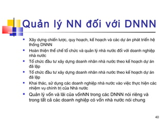 Quản lý NN đối với DNNN
   Xây dựng chiến lược, quy hoạch, kế hoạch và các dự án phát triển hệ
    thống DNNN
   Hoàn thiện thể chế tổ chức và quản lý nhà nước đối với doanh nghiệp
    nhà nước
   Tổ chức đầu tư xây dựng doanh nhân nhà nước theo kế hoạch dự án
    đã lập
   Tổ chức đầu tư xây dựng doanh nhân nhà nước theo kế hoạch dự án
    đã lập
   Khai thác, sử dụng các doanh nghiệp nhà nước vào việc thực hiện các
    nhiệm vụ chính trị của Nhà nước
   Quản lý vốn và lãi của vốnNN trong các DNNN nói riêng và
    trong tất cả các doanh nghiệp có vốn nhà nước nói chung


                                                                      40
 